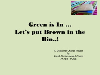 Green is In …
Let’s put Brown in the
         Bin..!
            A Design for Change Project
                        By
            Zoheb Sholapurwala & Team
                 AKYSB – PUNE
 