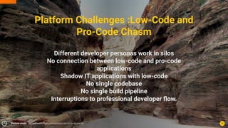 Platform Challenges :Low-Code and
Pro-Code Chasm
Different developer personas work in silos
No connection between low-code and pro-code
applications
Shadow IT applications with low-code
No single codebase
No single build pipeline
Interruptions to professional developer ﬂow.
12
Picture credit: https://www.ﬂickr.com/photos/davidstanleytravel/
 