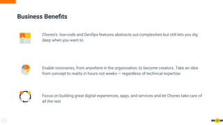Business Beneﬁts
Choreo’s low-code and DevOps features abstracts out complexities but still lets you dig
deep when you want to.
Enable visionaries, from anywhere in the organisation, to become creators. Take an idea
from concept to reality in hours not weeks — regardless of technical expertise.
Focus on building great digital experiences, apps, and services and let Choreo take care of
all the rest.
20
 