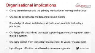 #CLOUDSEC
Organisational implications
• Clarity around scope and the primary motivation of moving to the cloud
• Changes to governance models and decision making
• Knowledge of cloud architecture, virtualization, multiple technology
platforms
• Challenge of standardised processes supporting seamless integration across
multiple systems
• Changing skillset from technology management to vendor management
• Upskilling on effective cloud-based systems management
 
