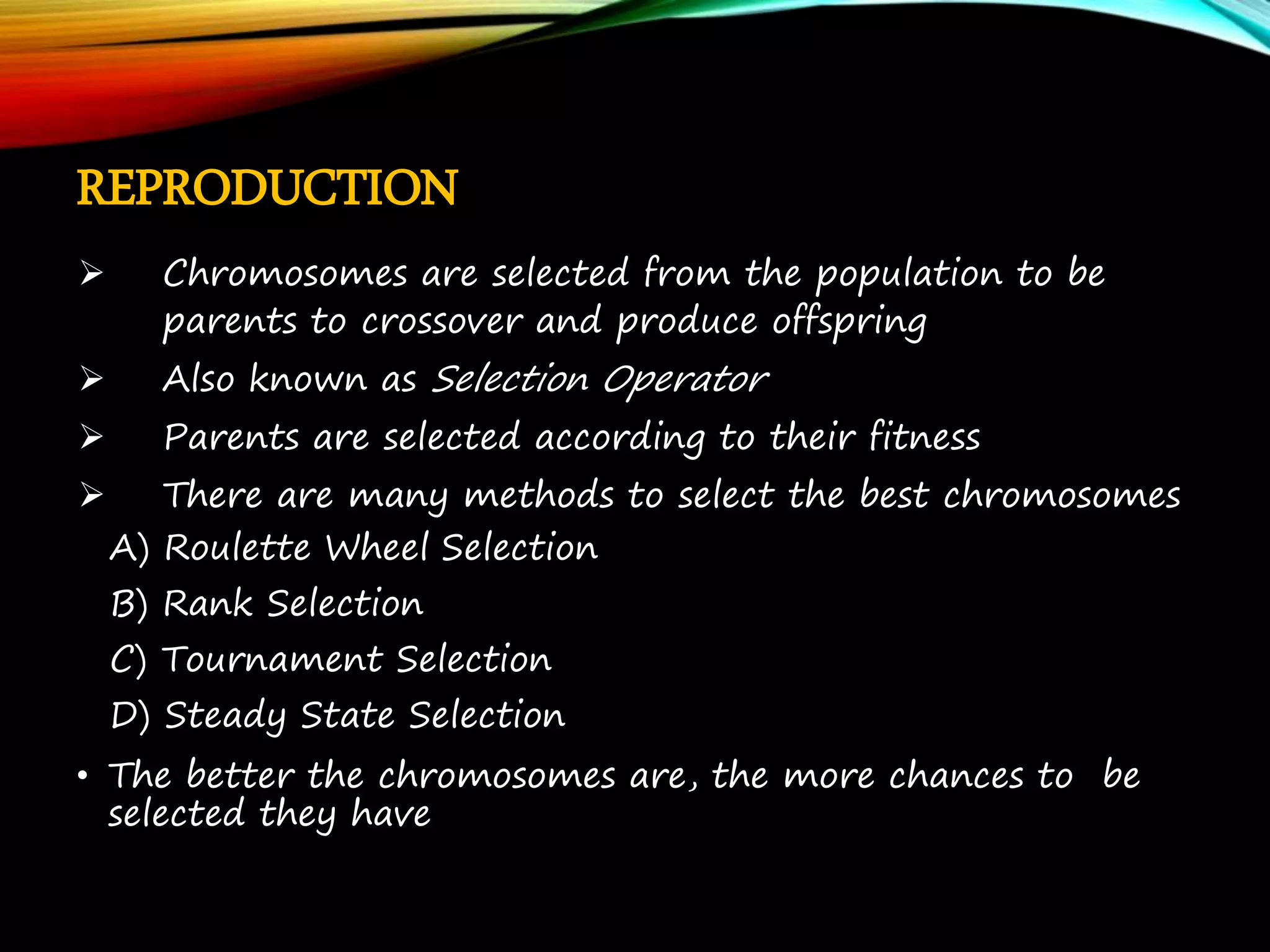 REPRODUCTION  Chromosomes are selected from the population to be parents to crossover and produce offspring  Also known as Selection Operator  Parents are selected according to their fitness  There are many methods to select the best chromosomes A) Roulette Wheel Selection B) Rank Selection C) Tournament Selection D) Steady State Selection • The better the chromosomes are, the more chances to be selected they have 