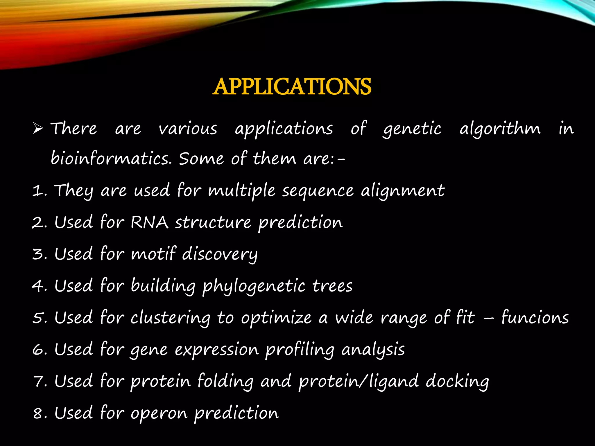 APPLICATIONS  There are various applications of genetic algorithm in bioinformatics. Some of them are:- 1. They are used for multiple sequence alignment 2. Used for RNA structure prediction 3. Used for motif discovery 4. Used for building phylogenetic trees 5. Used for clustering to optimize a wide range of fit – funcions 6. Used for gene expression profiling analysis 7. Used for protein folding and protein/ligand docking 8. Used for operon prediction 