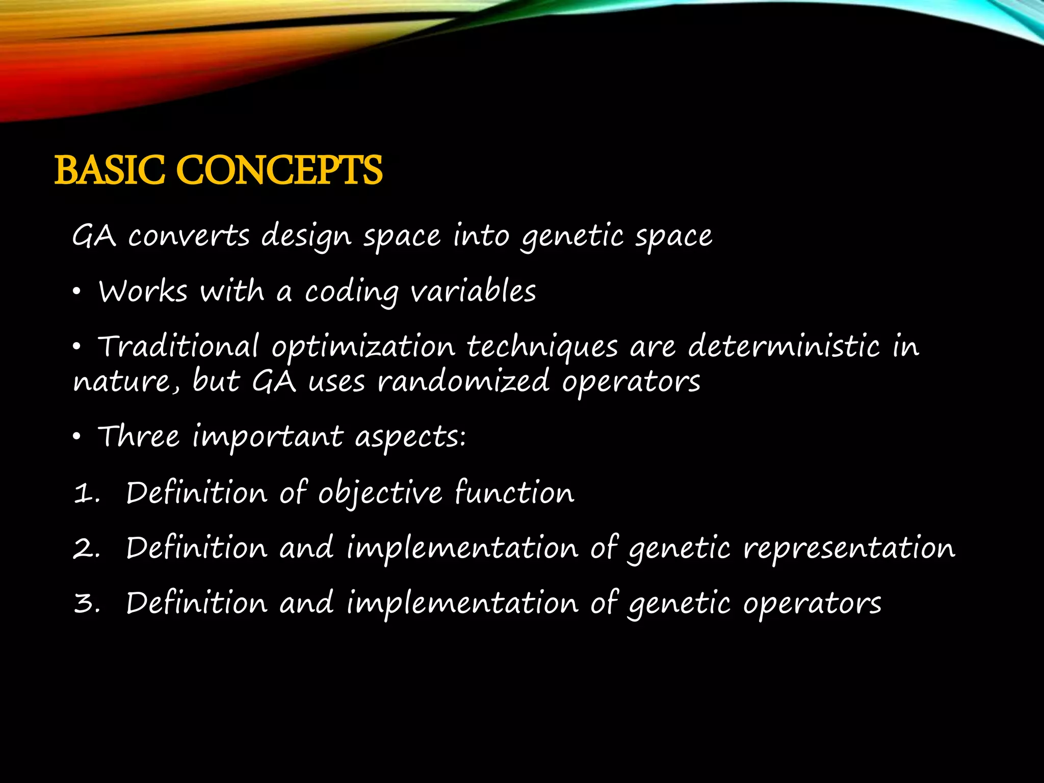 BASIC CONCEPTS GA converts design space into genetic space • Works with a coding variables • Traditional optimization techniques are deterministic in nature, but GA uses randomized operators • Three important aspects: 1. Definition of objective function 2. Definition and implementation of genetic representation 3. Definition and implementation of genetic operators 