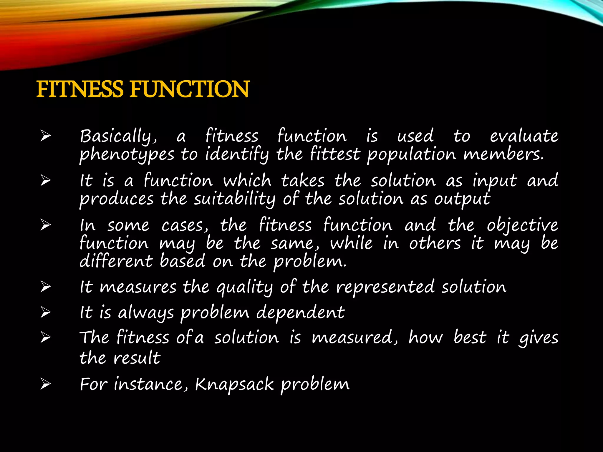 FITNESS FUNCTION  Basically, a fitness function is used to evaluate phenotypes to identify the fittest population members.  It is a function which takes the solution as input and produces the suitability of the solution as output  In some cases, the fitness function and the objective function may be the same, while in others it may be different based on the problem.  It measures the quality of the represented solution  It is always problem dependent  The fitness of a solution is measured, how best it gives the result  For instance, Knapsack problem 