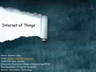Internet of Things
Name: Puneet Lohia
Email: puneet.s.lohia@gmail.com
Twitter Id: lohia_puneet
University: Poornima College of Engineering (RTU)
Year/Semester: 3rd Year/VI Semester
Branch: Information Technology
 