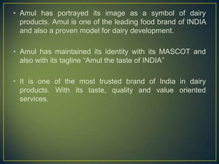 • Amul has portrayed its image as a symbol of dairy
products. Amul is one of the leading food brand of INDIA
and also a proven model for dairy development.
• Amul has maintained its identity with its MASCOT and
also with its tagline “Amul the taste of INDIA”
• It is one of the most trusted brand of India in dairy
products. With its taste, quality and value oriented
services.
 