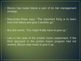 • Biocon has made failure a part of its risk management
strategy.
• Mazumdar-Shaw says, “The important thing is to learn
from that failure and give it another go.”
• But she warns, “You might finally have to give up.”
• Like in the case of the protein fusion experiment, if the
third approach in the protein fusion program had not
worked, Biocon was ready to give it up.
 