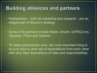 • Partnerships – both for marketing and research - are an
integral part of Biocon’s strategy.
• Some of its partners include Mylan, Amylin, IaTRICa Inc,
Vaccinex, Pfizer and Optimer.
• To make partnerships work, the most important thing to
do is to have a clear set of expectations from each other
with very clear descriptions of roles and responsibilities.
 