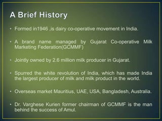 • Formed in1946 ,is dairy co-operative movement in India.
• A brand name managed by Gujarat Co-operative Milk
Marketing Federation(GCMMF)
• Jointly owned by 2.6 million milk producer in Gujarat.
• Spurred the white revolution of India, which has made India
the largest producer of milk and milk product in the world.
• Overseas market Mauritius, UAE, USA, Bangladesh, Australia.
• Dr. Varghese Kurien former chairman of GCMMF is the man
behind the success of Amul.
 