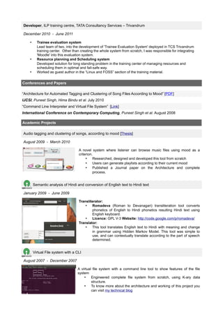 Developer, ILP training centre, TATA Consultancy Services – Trivandrum

December 2010 - June 2011

    •     Trainee evaluation system
          Lead team of two, into the development of 'Trainee Evaluation System' deployed in TCS Trivandrum
          training center. Other than creating the whole system from scratch, I was responsible for integrating
          'Moodle' into this evaluation system.
    •     Resource planning and Scheduling system
          Developed solution for long standing problem in the training center of managing resources and
          scheduling them in optimal and fail-safe way.
    •     Worked as guest author in the “Linux and FOSS” section of the training material.


Conferences and Papers

“Architecture for Automated Tagging and Clustering of Song Files According to Mood” [PDF]
IJCSI, Puneet Singh, Hima Bindu et al. July 2010
“Command Line Interpreter and Virtual File System” [Link]
International Conference on Contemporary Computing, Puneet Singh et al. August 2008

Academic Projects

Audio tagging and clustering of songs, according to mood [Thesis]

August 2009 - March 2010

                                    A novel system where listener can browse music files using mood as a
                                    criterion.
                                         • Researched, designed and developed this tool from scratch
                                         • Users can generate playlists according to their current mood
                                         • Published a Journal paper on the Architecture and complete
                                              process.


        Semantic analysis of Hindi and conversion of English text to Hindi text

January 2009 - June 2009

                                    Transliterator:
                                        • Romadeva (Roman to Devanagari) transliteration tool converts
                                            phonetics of English to Hindi phonetics resulting Hindi text using
                                            English keyboard.
                                        • Licence: GPL V-3 Website: http://code.google.com/p/romadeva/
                                    Translator:
                                        • This tool translates English text to Hindi with meaning and change
                                            in grammar using Hidden Markov Model. This tool was simple to
                                            use, and can contextually translate according to the part of speech
                                            determined.


        Virtual File system with a CLI

August 2007 - December 2007

                                    A virtual file system with a command line tool to show features of the file
                                    system
                                        • Engineered complete file system from scratch, using K-ary data
                                             structure.
                                        • To know more about the architecture and working of this project you
                                             can visit my technical blog
 