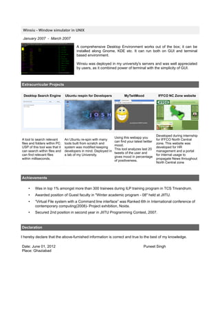 Winsiu - Window simulator in UNIX

 January 2007 - March 2007

                                      A comprehensive Desktop Environment works out of the box; it can be
                                      installed along Gnome, KDE etc. It can run both on GUI and terminal
                                      based environment.

                                      Winsiu was deployed in my university's servers and was well appreciated
                                      by users, as it combined power of terminal with the simplicity of GUI.



Extracurricular Projects


 Desktop Search Engine         Ubuntu respin for Developers             MyTwitMood               IFFCO NC Zone website




                                                                                                Developed during internship
                                                                 Using this webapp you
A tool to search relevant      An Ubuntu re-spin with many                                      for IFFCO North Central
                                                                 can find your latest twitter
files and folders within PC.   tools built from scratch and                                     zone. This website was
                                                                 mood.
USP of this tool was that it   system was modified keeping                                      developed for HR
                                                                 This tool analyzes last 20
can search within files and    developers in mind. Deployed in                                  management and a portal
                                                                 tweets of the user and
can find relevant files        a lab of my University.                                          for internal usage to
                                                                 gives mood in percentage
within milliseconds.                                                                            propagate News throughout
                                                                 of positiveness.
                                                                                                North Central zone



Achievements

    •    Was in top 1% amongst more than 300 trainees during ILP training program in TCS Trivandrum.
    •    Awarded position of Guest faculty in "Winter academic program - 08" held at JIITU.
    •    “Virtual File system with a Command line interface” was Ranked 6th in International conference of
         contemporary computing(2008)- Project exhibition, Noida.
    •    Secured 2nd position in second year in JIITU Programming Contest, 2007.



Declaration

I hereby declare that the above-furnished information is correct and true to the best of my knowledge.

Date: June 01, 2012                                                                   Puneet Singh
Place: Ghaziabad
 