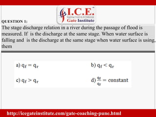QUESTION 1: 
http://icegateinstitute.com/gate-coaching-pune.html 
. 
The stage discharge relation in a river during the passage of flood is 
measured. If is the discharge at the same stage. When water surface is 
falling and is the discharge at the same stage when water surface is using, 
them 
 