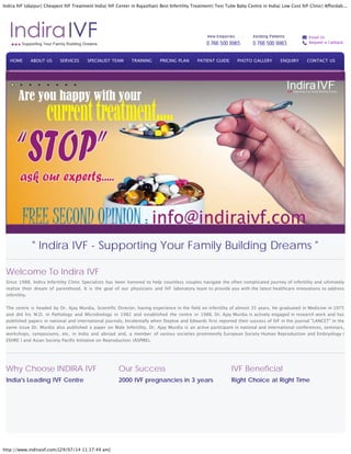 Indira IVF Udaipur| Cheapest IVF Treatment India| IVF Center in Rajasthan| Best Infertility Treatment| Test Tube Baby Centre in India| Low Cost IVF Clinic| Affordab...
http://www.indiraivf.com/[29/07/14 11:17:49 am]
" Indira IVF - Supporting Your Family Building Dreams "
Welcome To Indira IVF
Since 1988, Indira Infertility Clinic Specialists has been honored to help countless couples navigate the often complicated journey of infertility and ultimately
realize their dream of parenthood. It is the goal of our physicians and IVF laboratory team to provide you with the latest healthcare innovations to address
infertility.
The centre is headed by Dr. Ajay Murdia, Scientific Director, having experience in the field on infertility of almost 35 years. He graduated in Medicine in 1975
and did his M.D. in Pathology and Microbiology in 1982 and established the centre in 1988. Dr. Ajay Murdia is actively engaged in research work and has
published papers in national and international journals. Incidentally when Steptoe and Edwards first reported their success of IVF in the journal "LANCET" in the
same issue Dr. Murdia also published a paper on Male Infertility. Dr. Ajay Murdia is an active participant in national and international conferences, seminars,
workshops, symposiums, etc. in India and abroad and, a member of various societies prominently European Society Human Reproduction and Embryology (
ESHRE ) and Asian Society Pacific Initiative on Reproduction (ASPIRE).
Why Choose INDIRA IVF
India's Leading IVF Centre
Our Success
2000 IVF pregnancies in 3 years
IVF Beneficial
Right Choice at Right Time
HOME ABOUT US SERVICES SPECIALIST TEAM TRAINING PRICING PLAN PATIENT GUIDE PHOTO GALLERY ENQUIRY CONTACT US
 