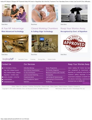 Indira IVF Udaipur| Cheapest IVF Treatment India| IVF Center in Rajasthan| Best Infertility Treatment| Test Tube Baby Centre in India| Low Cost IVF Clinic| Affordab...
http://www.indiraivf.com/[29/07/14 11:17:49 am]
Read More...
Read More Read More Read More
A True IVF Advantage
Most Advanced Technology
Read More
Closed Working Chambers
A Cutting-Edge Technology
Read More
Keep Your Worries Away
Recognized by Govt. of Rajasthan
Read More
Specialist Team Training Pricing Plan Patient Guide
Contact Us
9, Govindpura Colony,
Opp. M.B. College Ground,
Near Subhash Nagar, Udaipur,
Rajasthan C 313002, India
0294-2412063 / 2414756
07665009964
info@indiraivf.com
Our Services
Infertility Workup
Intra Uterine Insemination
In vitro fertilisation
Laser Assisted Hatching
Cryopreservation
Intra Cytoplasmic Sperm
Injection
Donor Programme
Pre Genetic Diagnosis
Blastocyst Culture and Transfer
Sonography
Laproscopy & Hysteroscopy
Karyotyping & Chromosomal
Analysing
Keep Your Worries Away
India's leading IVF Centre has been
now recognized by Government of
Rajasthan as a preferred centre for IVF
treatment adding advantage to the
Government employees to benefit from
the advance technology, experienced &
dedicated team at INDIRA IVF.
Home | About Us | Services | Training | Pricing Plan | Patient Guide | Photo Gallery | News & Events | Enquiry | Contact Us
Copyright ? 2012 Indira Infertility Clinic and Research Centre. All Rights Reserved. Web Design Udaipur by: Elixir Technologies Pvt. Ltd.
 