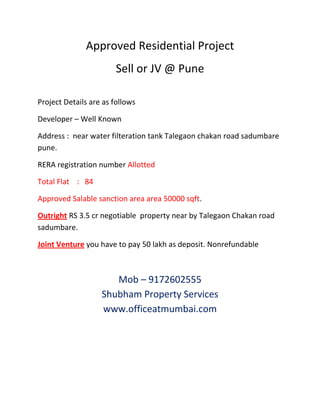 Approved Residential Project
Sell or JV @ Pune
Project Details are as follows
Developer – Well Known
Address : near water filteration tank Talegaon chakan road sadumbare
pune.
RERA registration number Allotted
Total Flat : 84
Approved Salable sanction area area 50000 sqft.
Outright RS 3.5 cr negotiable property near by Talegaon Chakan road
sadumbare.
Joint Venture you have to pay 50 lakh as deposit. Nonrefundable
Mob – 9172602555
Shubham Property Services
www.officeatmumbai.com
 