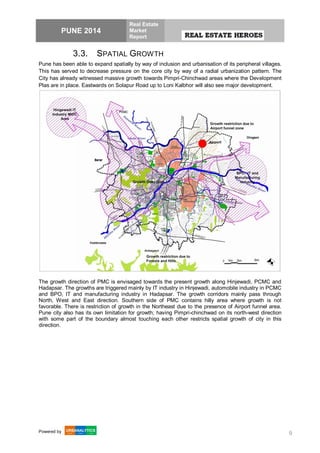 PUNE 2014
Real Estate
Market
Report
Powered by 9
3.3. SPATIAL GROWTH
Pune has been able to expand spatially by way of inclusion and urbanisation of its peripheral villages.
This has served to decrease pressure on the core city by way of a radial urbanization pattern. The
City has already witnessed massive growth towards Pimpri-Chinchwad areas where the Development
Plas are in place. Eastwards on Solapur Road up to Loni Kalbhor will also see major development.
The growth direction of PMC is envisaged towards the present growth along Hinjewadi, PCMC and
Hadapsar. The growths are triggered mainly by IT industry in Hinjewadi, automobile industry in PCMC
and BPO, IT and manufacturing industry in Hadapsar. The growth corridors mainly pass through
North, West and East direction. Southern side of PMC contains hilly area where growth is not
favorable. There is restriction of growth in the Northeast due to the presence of Airport funnel area.
Pune city also has its own limitation for growth; having Pimpri-chinchwad on its north-west direction
with some part of the boundary almost touching each other restricts spatial growth of city in this
direction.
 