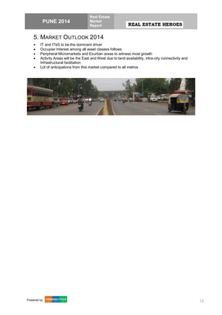 PUNE 2014
Real Estate
Market
Report
Powered by 13
5. MARKET OUTLOOK 2014
 IT and ITeS to be the dominant driver
 Occupier Interest among all asset classes follows
 Peripheral Micromarkets and Exurban areas to witness most growth
 Activity Areas will be the East and West due to land availability, intra-city connectivity and
Infrastructural facilitation
 Lot of anticipations from this market compared to all metros
 