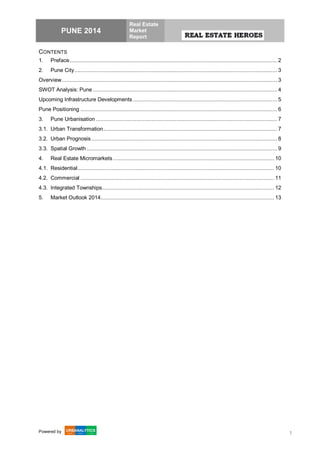 PUNE 2014
Real Estate
Market
Report
Powered by 1
CONTENTS
1. Preface...................................................................................................................................... 2
2. Pune City................................................................................................................................... 3
Overview........................................................................................................................................... 3
SWOT Analysis: Pune ....................................................................................................................... 4
Upcoming Infrastructure Developments ............................................................................................. 5
Pune Positioning ............................................................................................................................... 6
3. Pune Urbanisation ..................................................................................................................... 7
3.1. Urban Transformation................................................................................................................ 7
3.2. Urban Prognosis........................................................................................................................ 8
3.3. Spatial Growth ........................................................................................................................... 9
4. Real Estate Micromarkets........................................................................................................ 10
4.1. Residential............................................................................................................................... 10
4.2. Commercial ............................................................................................................................. 11
4.3. Integrated Townships............................................................................................................... 12
5. Market Outlook 2014................................................................................................................ 13
 