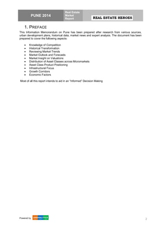 PUNE 2014
Real Estate
Market
Report
Powered by 2
1. PREFACE
This Information Memorandum on Pune has been prepared after research from various sources,
urban development plans, historical data, market news and expert analysis. The document has been
prepared to cover the following aspects:
 Knowledge of Competition
 Historical Transformation
 Reviewing Market Trends
 Market Outlook and Forecasts
 Market Insight on Valuations
 Distribution of Asset Classes across Micromarkets
 Asset Class Product Positioning
 Infrastructural Focus
 Growth Corridors
 Economic Factors
Most of all this report intends to aid in an “Informed” Decision Making
 