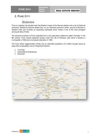PUNE 2014
Real Estate
Market
Report
Powered by 3
2. PUNE CITY
OVERVIEW
Pune is a plateau city situated near the Western margin of the Deccan plateau and a city of historical
eminence. Ranked as Gamma Global City, it is an important economic center, second to Mumbai in
Western India and currently an expanding metropolis which makes it one of the most emergent
among all cities of India.
The temporal evolution of Pune originated from a tiny agriculture settlement called ‘Punnaka’ in the
8th century. Pune noticed significant growth under the rule of Peshwas, after which it became a
municipality in 1858 and a municipal corporation in 1950.
The Pune Urban Agglomeration (PUA) has an estimated population of 6 million brought about by
large influx of population due to 3 Significant Sectors.
 IT & ITeS
 Automobile & Engineering
 Education
 