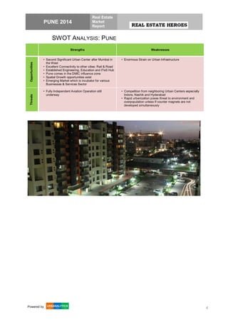PUNE 2014
Real Estate
Market
Report
Powered by 4
SWOT ANALYSIS: PUNE
Strengths Weaknesses
Opportunities
• Second Significant Urban Center after Mumbai in
the West
• Excellent Connectivity to other cities: Rail & Road
• Established Engineering, Education and ITeS Hub
• Pune comes in the DMIC influence zone
• Spatial Growth opportunities exist
• Emerging Market which is incubator for various
Businesses & Services Sector
• Enormous Strain on Urban Infrastructure
Threats
• Fully Independent Aviation Operation still
underway
• Competition from neighboring Urban Centers especially
Indore, Nashik and Hyderabad
• Rapid urbanization poses threat to environment and
overpopulation unless If counter magnets are not
developed simultaneously
 
