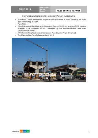 PUNE 2014
Real Estate
Market
Report
Powered by 5
UPCOMING INFRASTRUCTURE DEVELOPMENTS
 Pune Food Cluster development project at various locations of Pune, funded by the World
Bank with the help of SIDBI.
 Pune Metro
 Pune International Exhibition and Convention Centre (PIECC) on an area of 239 hectares
expected to be completed in 2017 developed by the Pimpri-Chinchwad New Town
Development Authority.
 170-kilometre Ring Road which encompasses Pune City and Pimpri Chinchwad.
 The 4 laning of the Pune Solapur section of NH 9
 