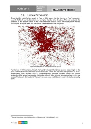 PUNE 2014
Real Estate
Market
Report
Powered by 8
3.2. URBAN PROGNOSIS
The probability map of urban growth of Pune by 2030 shows that the chances of Pune’s expansion
towards the North and East direction may be higher than the other directions. This may be due to the
presence of the Western Ghats in the South and West direction. Road influenced growth may be
much higher along the NH-9 and SH-27 than the NH-4 towards the Bangalore.
Figure: Probability map
1
of urban growth of Pune by 2030
Rural areas in Urli Knanchan, Wagoli, Rahu and Talegoan Dhandhere revenue areas might be the
main centers of attraction for Pune urbanization in the future; this may be due to presence of Pune-
Ahmednagar State Highway (SH-27), Pune-Hyderabad National Highway (NH-9) and greater
availability of flat ground compared to the West and South sides of Pune. Non built-up land in the rural
areas of Hadapsar, Kothurud and Thergaon revenue areas might be converted in to builtup areas by
2030.
1
Source: International Journal of Geomatics and Geosciences, Volume 2 Issue 2, 2011
 
