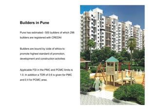 Pune has estimated - 500 builders of which 296
builders are registered with CREDAI
Builders are bound by code of ethics to
promote highest standard of promotion,
Builders in Pune
promote highest standard of promotion,
development and construction activities
Applicable FSI in the PMC and PCMC limits is
1.0. In addition a TDR of 0.6 is given for PMC
and 0.4 for PCMC area.
 