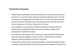 Central Pune Summary
• Prabhat Road is named after the Prabhat Studio which is located at the beginning of
the road viz. is one of the primary arteries of the Deccan Gymkhana area. This road
connects the Law College Road to the Karve Road. The area is primarily residential,
however the Deccan Gymkhana area is fast developing into a business district and
hence the presence of a number of offices too on this road.
• Land availability in the central city is limited and traditional residential areas like• Land availability in the central city is limited and traditional residential areas like
Prabhat Road and Bhandarkar Road have very few locations suitable for the
development of residential real estate.
• As compared to other regions in Pune, there are no major residential developments
other than standalone buildings in this part of Pune. Though there are maximum
hospitals, Government Offices and Courts in the vicinity.
• Pinnacle Group, Alliance Group, Rachana developers, Javadekar developers,Oxford
Properties and Marvel Realtors are some of the prominent developers in Central Pune.
 