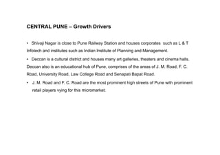 CENTRAL PUNE – Growth Drivers
• Shivaji Nagar is close to Pune Railway Station and houses corporates such as L & T
Infotech and institutes such as Indian Institute of Planning and Management.
• Deccan is a cultural district and houses many art galleries, theaters and cinema halls.
Deccan also is an educational hub of Pune, comprises of the areas of J. M. Road, F. C.
Road, University Road, Law College Road and Senapati Bapat Road.
• J. M. Road and F. C. Road are the most prominent high streets of Pune with prominent
retail players vying for this micromarket.
 
