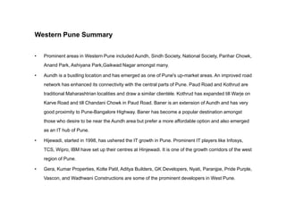 Western Pune Summary
• Prominent areas in Western Pune included Aundh, Sindh Society, National Society, Parihar Chowk,
Anand Park, Ashiyana Park,Gaikwad Nagar amongst many.
• Aundh is a bustling location and has emerged as one of Pune's up-market areas. An improved road
network has enhanced its connectivity with the central parts of Pune. Paud Road and Kothrud are
traditional Maharashtrian localities and draw a similar clientèle. Kothrud has expanded till Warje on
Karve Road and till Chandani Chowk in Paud Road. Baner is an extension of Aundh and has veryKarve Road and till Chandani Chowk in Paud Road. Baner is an extension of Aundh and has very
good proximity to Pune-Bangalore Highway. Baner has become a popular destination amongst
those who desire to be near the Aundh area but prefer a more affordable option and also emerged
as an IT hub of Pune.
• Hijewadi, started in 1998, has ushered the IT growth in Pune. Prominent IT players like Infosys,
TCS, Wipro, IBM have set up their centres at Hinjewadi. It is one of the growth corridors of the west
region of Pune.
• Gera, Kumar Properties, Kolte Patil, Aditya Builders, GK Developers, Nyati, Paranjpe, Pride Purple,
Vascon, and Wadhwani Constructions are some of the prominent developers in West Pune.
 