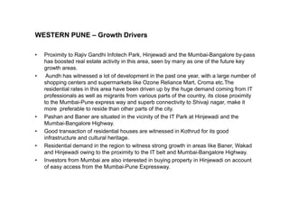 WESTERN PUNE – Growth Drivers
• Proximity to Rajiv Gandhi Infotech Park, Hinjewadi and the Mumbai-Bangalore by-pass
has boosted real estate activity in this area, seen by many as one of the future key
growth areas.
• Aundh has witnessed a lot of development in the past one year, with a large number of
shopping centers and supermarkets like Ozone Reliance Mart, Croma etc.The
residential rates in this area have been driven up by the huge demand coming from IT
professionals as well as migrants from various parts of the country, its close proximity
to the Mumbai-Pune express way and superb connectivity to Shivaji nagar, make itto the Mumbai-Pune express way and superb connectivity to Shivaji nagar, make it
more preferable to reside than other parts of the city.
• Pashan and Baner are situated in the vicinity of the IT Park at Hinjewadi and the
Mumbai-Bangalore Highway.
• Good transaction of residential houses are witnessed in Kothrud for its good
infrastructure and cultural heritage.
• Residential demand in the region to witness strong growth in areas like Baner, Wakad
and Hinjewadi owing to the proximity to the IT belt and Mumbai-Bangalore Highway.
• Investors from Mumbai are also interested in buying property in Hinjewadi on account
of easy access from the Mumbai-Pune Expressway.
 