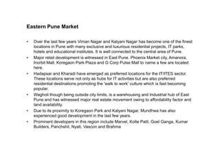Eastern Pune Market
• Over the last few years Viman Nagar and Kalyani Nagar has become one of the finest
locations in Pune with many exclusive and luxurious residential projects, IT parks,
hotels and educational institutes. It is well connected to the central area of Pune.
• Major retail development is witnessed in East Pune. Phoenix Market city, Amanora,
Inorbit Mall, Koregaon Park Plaza and G Corp Pulse Mall to name a few are located
here.
• Hadapsar and Kharadi have emerged as preferred locations for the IT/ITES sector.
These locations serve not only as hubs for IT activities but are also preferredThese locations serve not only as hubs for IT activities but are also preferred
residential destinations promoting the 'walk to work' culture which is fast becoming
popular.
• Wagholi though being outside city limits, is a warehousing and Industrial hub of East
Pune and has witnessed major real estate movement owing to affordability factor and
land availability.
• Due to its proximity to Koregaon Park and Kalyani Nagar, Mundhwa has also
experienced good development in the last few years.
• Prominent developers in this region include Marvel, Kolte Patil, Goel Ganga, Kumar
Builders, Panchshil, Nyati, Vascon and Brahma
 