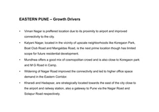 EASTERN PUNE – Growth Drivers
• Viman Nagar is preffered location due to its proximity to airport and improved
connectivity to the city.
• Kalyani Nagar, located in the vicinity of upscale neighborhoods like Koregaon Park,
Boat Club Road and Mangaldas Road, is the next prime location though has limited
scope for future residential development.
• Mundhwa offers a good mix of cosmopolitan crowd and is also close to Koregaon park
and M G Road in Camp.
• Widening of Nagar Road improved the connectivity and led to higher office space
demand in the Eastern Corridor.
• Kharadi and Hadapsar, are strategically located towards the east of the city close to
the airport and railway station, also a gateway to Pune via the Nagar Road and
Solapur Road respectively.
 