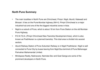 North Pune Summary
• The main localities in North Pune are Chinchwad, Pimpri, Nigdi, Akurdi, Kalewadi and
Bhosari. It lies on the Pune-Mumbai highway (NH 4). Pimpri Chinchwad is a major
industrial hub and one of the the biggest industrial zones in Asia.
• Nigdi is a suburb of Pune, which is about 18 km from Pune Station on the old Mumbai-
Pune Highway.
• P.C.N.T.D.A. (Pimpri Chinchwad New Township Development Area), which is also• P.C.N.T.D.A. (Pimpri Chinchwad New Township Development Area), which is also
known as Pradhikaran is a planned township. This total area is divided into several
sectors.
• Akurdi Railway Station of Pune Suburban Railway is in Nigdi Pradhikaran. Nigdi is well
connected to Pune City by buses leaving from Nigdi Bus terminal of Pune Mahanagar
Parivahan Mahamandal Limited.
• Mindspace Realty, Naiknavare, Namrata Dev and Goel Ganga are some of the
prominent developers in North Pune.
 