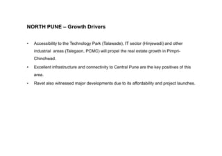 NORTH PUNE – Growth Drivers
• Accessibility to the Technology Park (Talawade), IT sector (Hinjewadi) and other
industrial areas (Talegaon, PCMC) will propel the real estate growth in Pimpri-
Chinchwad.
• Excellent infrastructure and connectivity to Central Pune are the key positives of this
area.
• Ravet also witnessed major developments due to its affordability and project launches.
 