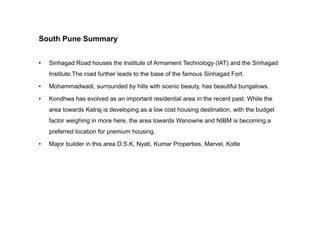 South Pune Summary
• Sinhagad Road houses the Institute of Armament Technology (IAT) and the Sinhagad
Institute.The road further leads to the base of the famous Sinhagad Fort.
• Mohammadwadi, surrounded by hills with scenic beauty, has beautiful bungalows.
• Kondhwa has evolved as an important residential area in the recent past. While the
area towards Katraj is developing as a low cost housing destination, with the budget
factor weighing in more here, the area towards Wanowrie and NIBM is becoming a
preferred location for premium housing.
• Major builder in this area D.S.K, Nyati, Kumar Properties, Marvel, Kolte
 
