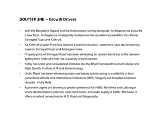 SOUTH PUNE – Growth Drivers
• With the Bangalore Bypass and the Expressway running alongside, Ambegaon has acquired
a new facet. Ambegaon is strategically located and has excellent accessibility from Katraj,
Sinhagad Road and Kothrud.
• As Kothrud in West Pune has become a premium location, customers have started moving
towards Sinhagad Road and Ambegaon area.
• Property price of Sinhagad Road has been witnessing an upward trend due to the demand
spilling from Kothrud which has a scarcity of land parcels.
• Katraj has some good educational institutes like the Bharti Vidyapeeth Dental College and
Rajiv Gandhi Institute of IT and Biotechnology.
• Undri, Pisoli has been witnessing major real estate activity owing to availability of land
parcel,best schools and International Institutions (DPS, Vibgyor) and hospitals (Inamdar
Hospital , Ruby Hall).
• Apartment buyers are showing a greater preference for NIBM, Kondhwa and Lullanagar
where development is planned, open land exists, and water supply is better. Moreover, it
offers excellent connectivity to M G Road and Magarpatta.
 