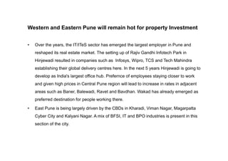 Western and Eastern Pune will remain hot for property Investment
• Over the years, the IT/ITeS sector has emerged the largest employer in Pune and
reshaped its real estate market. The setting up of Rajiv Gandhi Infotech Park in
Hinjewadi resulted in companies such as Infosys, Wipro, TCS and Tech Mahindra
establishing their global delivery centres here. In the next 5 years Hinjewadi is going to
develop as India's largest office hub. Prefernce of employees staying closer to work
and given high prices in Central Pune region will lead to increase in rates in adjacent
areas such as Baner, Balewadi, Ravet and Bavdhan. Wakad has already emerged as
preferred destination for people working there.
• East Pune is being largely driven by the CBDs in Kharadi, Viman Nagar, Magarpatta
Cyber City and Kalyani Nagar. A mix of BFSI, IT and BPO industries is present in this
section of the city.
 