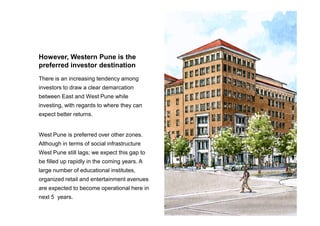 There is an increasing tendency among
investors to draw a clear demarcation
between East and West Pune while
investing, with regards to where they can
expect better returns.
However, Western Pune is the
preferred investor destination
expect better returns.
West Pune is preferred over other zones.
Although in terms of social infrastructure
West Pune still lags; we expect this gap to
be filled up rapidly in the coming years. A
large number of educational institutes,
organized retail and entertainment avenues
are expected to become operational here in
next 5 years.
 