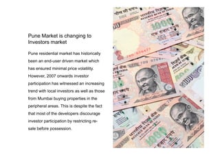 Pune residential market has historically
been an end-user driven market which
has ensured minimal price volatility.
However, 2007 onwards investor
Pune Market is changing to
Investors market
However, 2007 onwards investor
participation has witnessed an increasing
trend with local investors as well as those
from Mumbai buying properties in the
peripheral areas. This is despite the fact
that most of the developers discourage
investor participation by restricting re-
sale before possession.
 