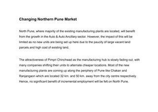 Changing Northern Pune Market
North Pune, where majority of the existing manufacturing plants are located, will benefit
from the growth in the Auto & Auto Ancillary sector. However, the impact of this will be
limited as no new units are being set up here due to the paucity of large vacant land
parcels and high cost of existing land.
The attractiveness of Pimpri Chinchwad as the manufacturing hub is slowly fading out, with
many companies shifting their units to alternate cheaper locations. Most of the new
manufacturing plants are coming up along the periphery of Pune like Chakan and
Ranjangaon which are located 32 km. and 50 km. away from the city centre respectively.
Hence, no significant benefit of incremental employment will be felt on North Pune.
 