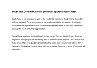 South and Central Pune will see lower appreciation of rates
South Pune is not expected to gain in the residential market, as it is primarily dependent
on East and West Pune where most of the employment hubs are located. Additionally,
prices here are equivalent to most of the emerging destinations of East and West Pune
leaving little room for further appreciation.
Central Pune locations like Apte Road, Bhosle Nagar, Deccan, Model Colony, Prabhat
Nagar and Shivajinagar are witnessing a lot of redevelopment projects. Land is scarce in
these areas. Moreover, builders are constructing stand-alone luxury units (above INR 1
crore) and this location commands an address premium, however in terms of returns it will
be limited.
 