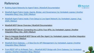 Reference
19
⮚ Building Agent Networks for Agent Fabric | MuleSoft Documentation
⮚ MuleSoft Agent Fabric Inside: Agents, Broker, and Governance | by Venkatesh Jujarao | Another
Integration Blog | Aug, 2026 | Medium
⮚ MuleSoft Agent Fabric Inside: From Setup to Live Agent Network | by Venkatesh Jujarao | Aug,
2026 | Medium
⮚ MuleSoft MCP Server Overview | MuleSoft Documentation
⮚ MuleSoft MCP Server: Connecting Any LLM to Your APIs | by Venkatesh Jujarao | Another
Integration Blog | Dec, 2025 | Medium
⮚ How to Integrate MuleSoft MCP Server with Dev Agent | by Venkatesh Jujarao | Another Integration
Blog | Jan, 2026 | Medium
⮚ MuleSoft Omni Gateway — A New Era for API Management | by Venkatesh Jujarao | Another
Integration Blog | Medium
⮚ From REST API to AI-Ready Tool — MuleSoft MCP Bridge with Omni Gateway | by Venkatesh
Jujarao | Another Integration Blog | Medium
 