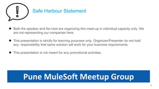 Safe Harbour Statement
● Both the speaker and the host are organizing this meet-up in individual capacity only. We
are not representing our companies here.
● This presentation is strictly for learning purposes only. Organizer/Presenter do not hold
any responsibility that same solution will work for your business requirements.
● This presentation is not meant for any promotional activities.
2
Pune MuleSoft Meetup Group
 