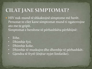  HIV nuk mund të shkaktojnë simptome më herët.

Personat te cilet kane simptomat mund ti ngaterrojne
ato me te gripit.
Simptomat e hershme të përbashkëta përfshijnë:

•
•
•
•
•

Ethe.
Dhimbje fyti.
Dhimbje koke.
Dhimbje të muskujve dhe dhembje të përbashkët.
Gjendra të fryrë (ënjtur nyjet limfatike).

 