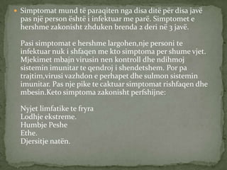  Simptomat mund të paraqiten nga disa ditë për disa javë

pas një person është i infektuar me parë. Simptomet e
hershme zakonisht zhduken brenda 2 deri në 3 javë.
Pasi simptomat e hershme largohen,nje personi te
infektuar nuk i shfaqen me kto simptoma per shume vjet.
Mjekimet mbajn virusin nen kontroll dhe ndihmoj
sistemin imunitar te qendroj i shendetshem. Por pa
trajtim,virusi vazhdon e perhapet dhe sulmon sistemin
imunitar. Pas nje pike te caktuar simptomat rishfaqen dhe
mbesin.Keto simptoma zakonisht perfshijne:
Nyjet limfatike te fryra
Lodhje ekstreme.
Humbje Peshe
Ethe.
Djersitje natën.

 