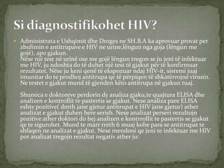  Administrata e Ushqimit dhe Droges ne SH.B.A ka aprovuar provat per

zbulimin e antitrupave e HIV ne urine,lëngun nga goja (lëngun me
gojë), apo gjakun.
Nëse një test në urinë ose me gojë lëngun tregon se ju jeni të infektuar
me HIV, ju ndoshta do të duhet një test të gjakut për të konfirmuar
rezultatet. Nëse ju keni qenë të ekspozuar ndaj HIV-it, sistemi juaj
imunitar do te prodhoj antitrupa qe të përpiqen të shkatërrojnë virusin.
Ne testet e gjakut mund të gjenden këto antitrupa në gjakun tuaj.

Shumica e doktoreve perdorin dy analiza gjaku,te quajtura ELISA dhe
analizen e kontrollit te pastertis se gjakut. Nese analiza pare ELISA
eshte pozitive( dmth jane gjetur antitrupat e HIV jane gjetur) ather
analizat e gjakut duhen bere serish. Nese analizat perseri rezultojn
pozitive ather doktori do bej analizen e kontrrollit te pastertis se gjakut
qe te sigurohet. Mund te marr rreth 6 muaj kohe para se antitrupat te
shfaqen ne analizat e gjakut. Nese mendoni qe jeni te infektuar me HIV
por analizat tregojn rezultat negativ ather ju:

 