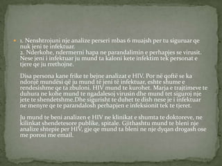  1. Nenshtrojuni nje analize perseri mbas 6 muajsh per tu siguruar qe

nuk jeni te infektuar.
2. Nderkohe, ndermerni hapa ne parandalimin e perhapjes se virusit.
Nese jeni i infektuar ju mund ta kaloni kete infektim tek personat e
tjere qe ju rrethojne.
Disa persona kane frike te bejne analizat e HIV. Por në qoftë se ka
ndonjë mundësi që ju mund të jeni të infektuar, eshte shume e
rendesishme qe ta zbuloni. HIV mund te kurohet. Marja e trajtimeve te
duhura ne kohe mund te ngadalesoj virusin dhe mund tet siguroj nje
jete te shendetshme.Dhe sigurisht te duhet te dish nese je i infektuar
ne menyre qe te parandalosh perhapjen e infeksionit tek te tjeret.
Ju mund te beni analizen e HIV ne klinikat e shumta te doktoreve, ne
kilinkat shendetesore publike, spitale. Gjithashtu mund te bleni nje
analize shtepie per HIV, gje qe mund ta bleni ne nje dyqan drogash ose
me porosi me email.

 