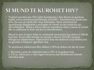  Trajtimi standart per HIV eshte kombinimi i disa ilaceve te quajtura

highly acitve antiretroviral therapy (HAART). Antiretroviral medicines
slow the rate at which the virus multiplies. Ilacet antiretrovial
ngadalesojn shpejtesine e perhapjes se virusit ne ato vende ku ajo
shumfishohet. Marja e ketyre ilaceve mundeson uljen e sasise se virusit
dhe te ndihmon te kesh nje jete te shendetshme.
Mund te mos te jete e lehte te vendosesh momentin kur duhet te fillosh
kurimin. Ka pro dhe kunder ne marjen e ilaceve HAART perpara
shfaqjes se simptomave. Diskutojeni kete me doktorin tuaj keshtu jeni
ne gjendje te kutponi zgjedhjet tuaj.
Te monitoroj infeksionet dhe efektet e HIVnje doktor do bej dy teste:
1. Ne testin e pare do shikohet sasia e HIV-it ne gjakun tuaj.
2. CD 4+ cell count, e cila tregon menyren sesi funksionon sistemi
imunitar juaji.

 